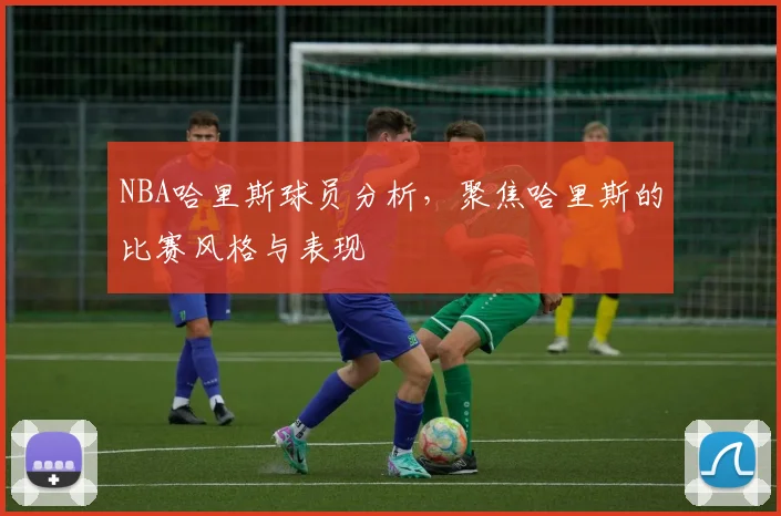 NBA哈里斯球员分析,聚焦哈里斯的比赛风格与表现