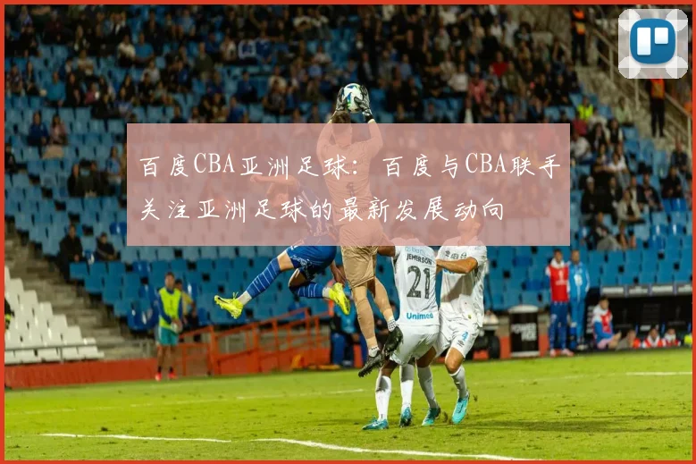 百度CBA亚洲足球：百度与CBA联手关注亚洲足球的最新发展动向