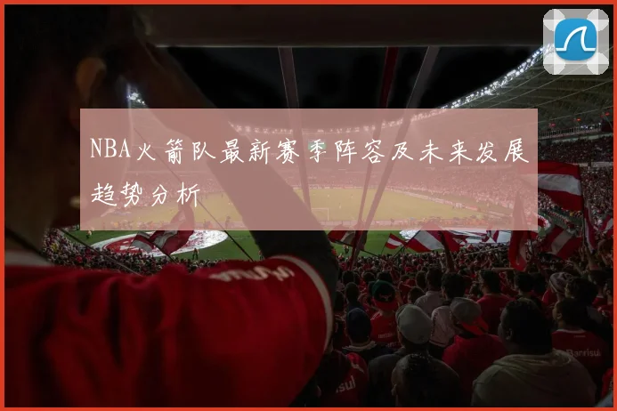 NBA火箭队最新赛季阵容及未来发展趋势分析